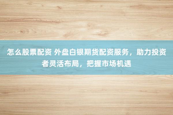 怎么股票配资 外盘白银期货配资服务，助力投资者灵活布局，把握市场机遇