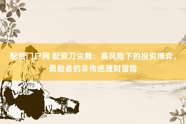 配资门户网 配资刀尖舞：高风险下的投资博弈，勇敢者的非传统理财冒险