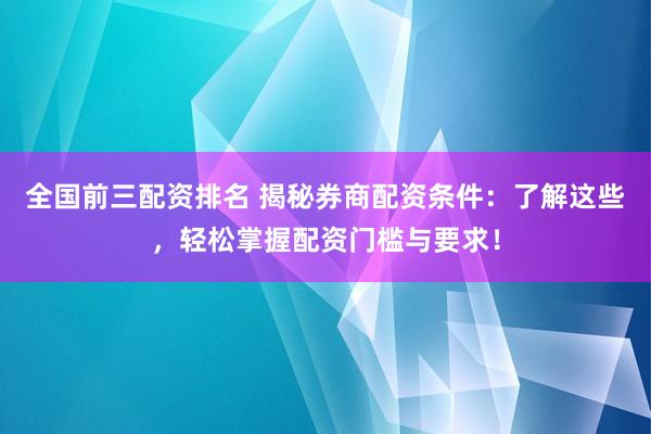 全国前三配资排名 揭秘券商配资条件：了解这些，轻松掌握配资门槛与要求！
