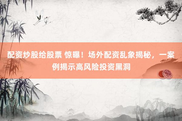 配资炒股给股票 惊曝！场外配资乱象揭秘，一案例揭示高风险投资黑洞