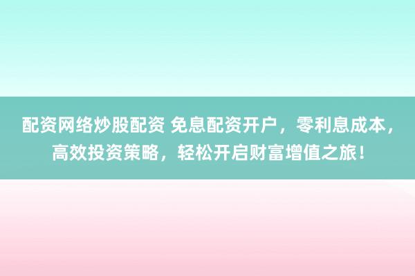配资网络炒股配资 免息配资开户，零利息成本，高效投资策略，轻松开启财富增值之旅！
