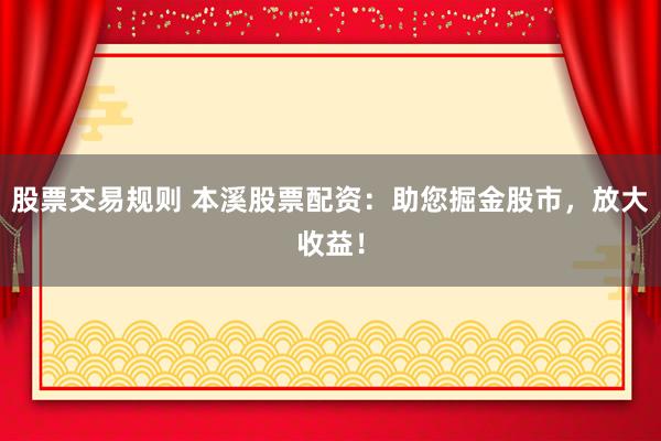 股票交易规则 本溪股票配资：助您掘金股市，放大收益！