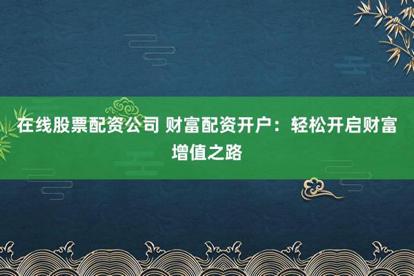 在线股票配资公司 财富配资开户：轻松开启财富增值之路