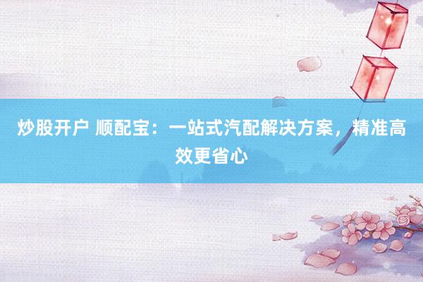炒股开户 顺配宝：一站式汽配解决方案，精准高效更省心