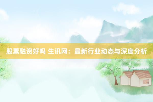 股票融资好吗 生讯网：最新行业动态与深度分析