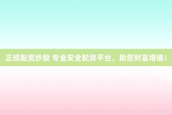 正规配资炒股 专业安全配资平台，助您财富增值！