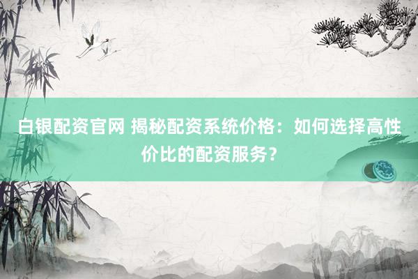 白银配资官网 揭秘配资系统价格：如何选择高性价比的配资服务？