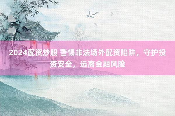 2024配资炒股 警惕非法场外配资陷阱，守护投资安全，远离金融风险