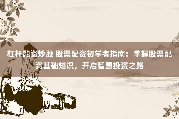 杠杆融资炒股 股票配资初学者指南：掌握股票配资基础知识，开启智慧投资之路