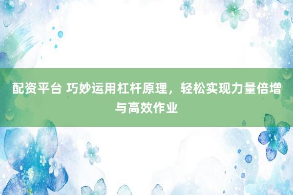 配资平台 巧妙运用杠杆原理，轻松实现力量倍增与高效作业