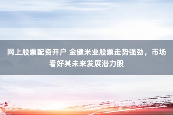 网上股票配资开户 金健米业股票走势强劲，市场看好其未来发展潜力股
