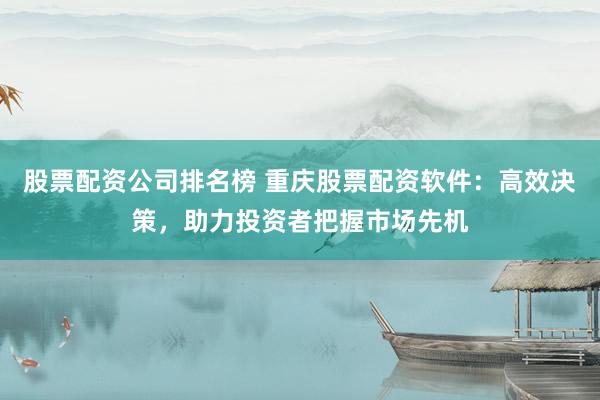 股票配资公司排名榜 重庆股票配资软件：高效决策，助力投资者把握市场先机