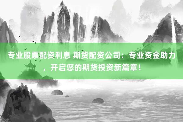 专业股票配资利息 期货配资公司：专业资金助力，开启您的期货投资新篇章！