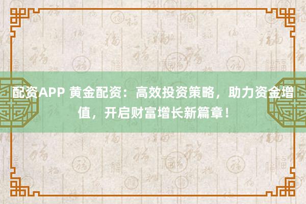 配资APP 黄金配资：高效投资策略，助力资金增值，开启财富增长新篇章！