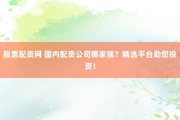 股票配资网 国内配资公司哪家强？精选平台助您投资！