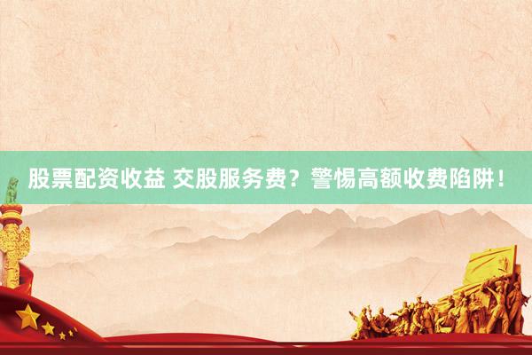 股票配资收益 交股服务费？警惕高额收费陷阱！