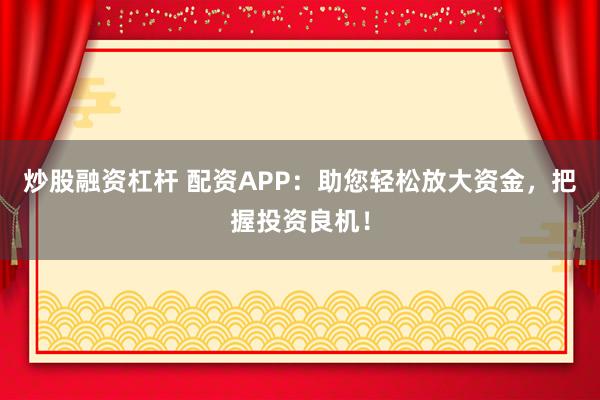 炒股融资杠杆 配资APP：助您轻松放大资金，把握投资良机！