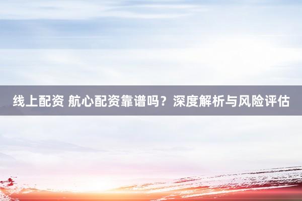 线上配资 航心配资靠谱吗？深度解析与风险评估