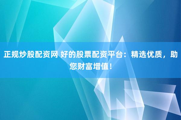 正规炒股配资网 好的股票配资平台：精选优质，助您财富增值！