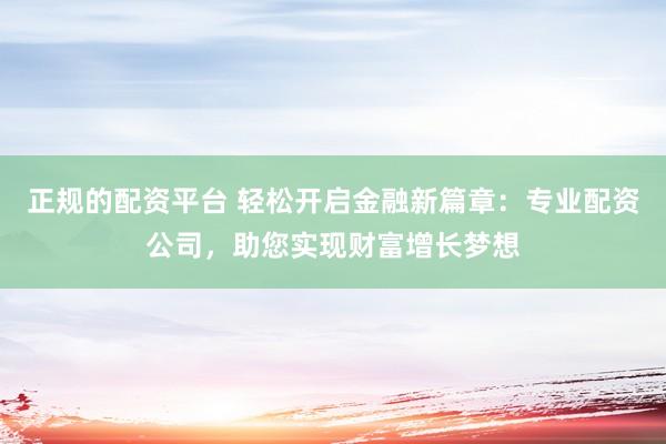 正规的配资平台 轻松开启金融新篇章：专业配资公司，助您实现财富增长梦想