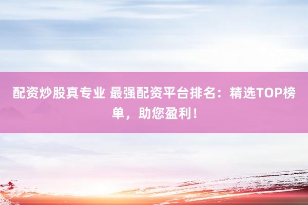 配资炒股真专业 最强配资平台排名：精选TOP榜单，助您盈利！