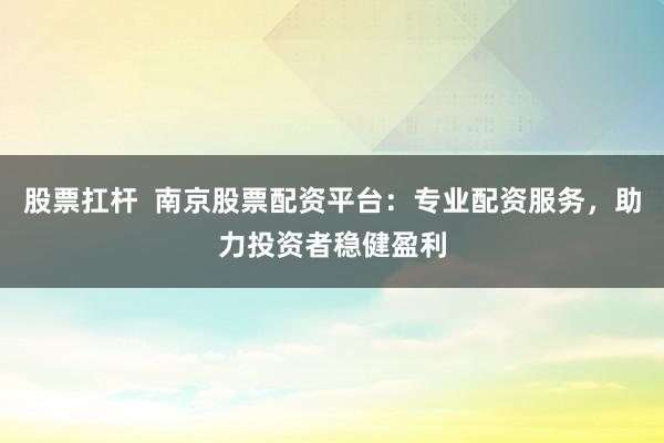 股票扛杆  南京股票配资平台：专业配资服务，助力投资者稳健盈利