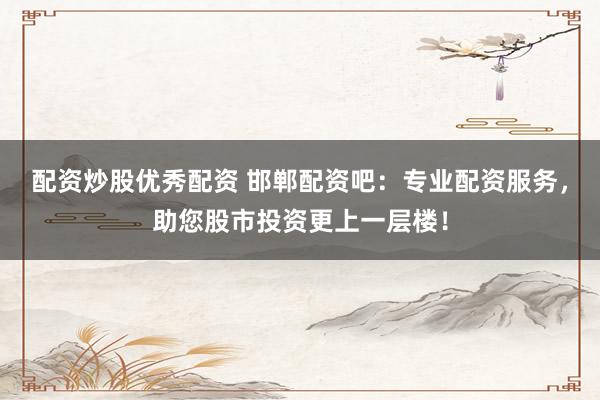 配资炒股优秀配资 邯郸配资吧：专业配资服务，助您股市投资更上一层楼！