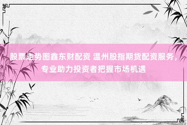 股票走势图鑫东财配资 温州股指期货配资服务，专业助力投资者把握市场机遇