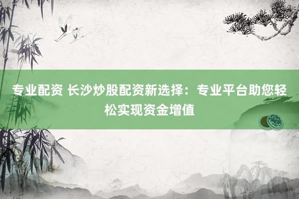 专业配资 长沙炒股配资新选择：专业平台助您轻松实现资金增值