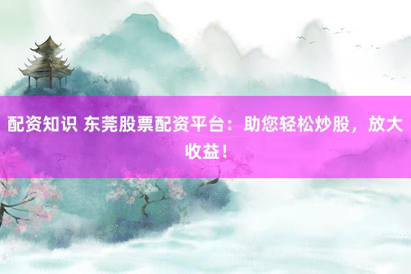 配资知识 东莞股票配资平台：助您轻松炒股，放大收益！
