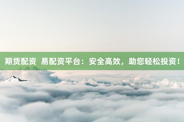 期货配资  易配资平台：安全高效，助您轻松投资！