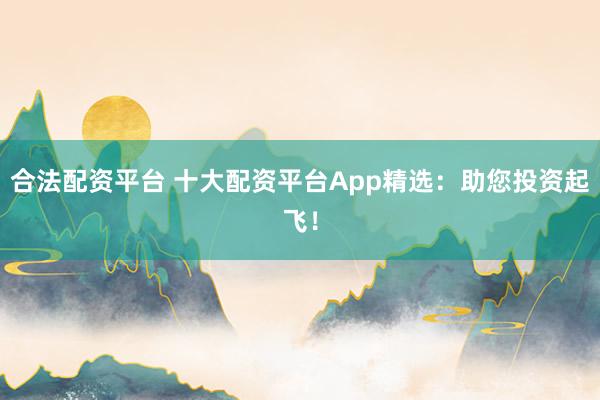 合法配资平台 十大配资平台App精选：助您投资起飞！