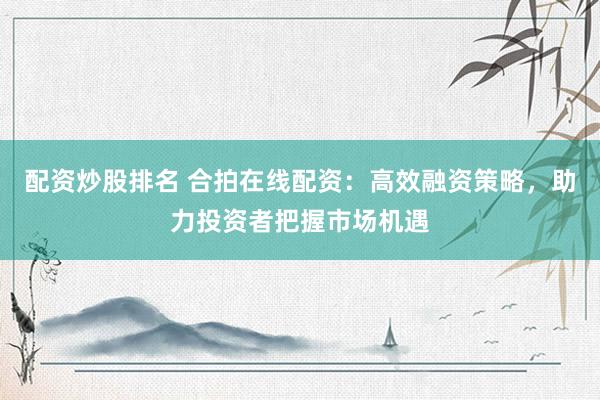 配资炒股排名 合拍在线配资：高效融资策略，助力投资者把握市场机遇