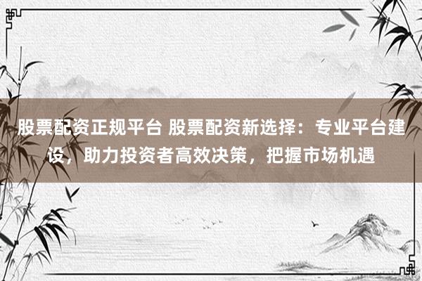 股票配资正规平台 股票配资新选择：专业平台建设，助力投资者高效决策，把握市场机遇