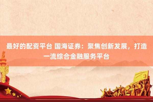 最好的配资平台 国海证券：聚焦创新发展，打造一流综合金融服务平台