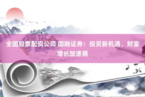 全国股票配资公司 国融证券：投资新机遇，财富增长加速器