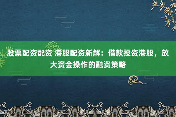股票配资配资 港股配资新解：借款投资港股，放大资金操作的融资策略