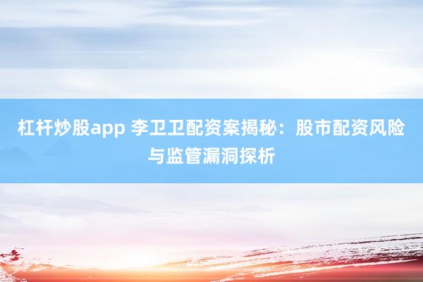 杠杆炒股app 李卫卫配资案揭秘：股市配资风险与监管漏洞探析