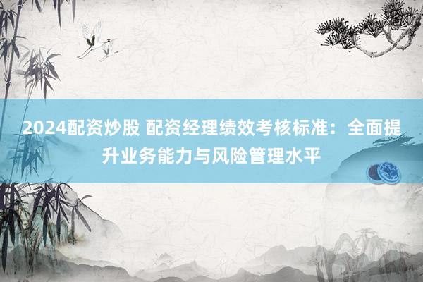 2024配资炒股 配资经理绩效考核标准：全面提升业务能力与风险管理水平