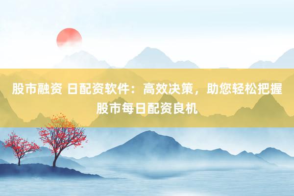 股市融资 日配资软件：高效决策，助您轻松把握股市每日配资良机