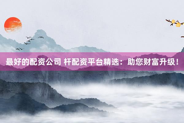 最好的配资公司 杆配资平台精选：助您财富升级！
