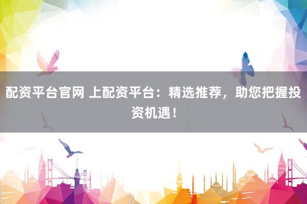 配资平台官网 上配资平台：精选推荐，助您把握投资机遇！
