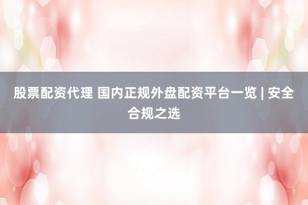 股票配资代理 国内正规外盘配资平台一览 | 安全合规之选