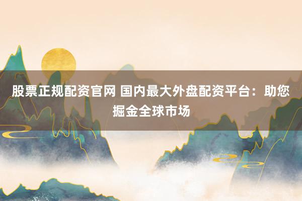 股票正规配资官网 国内最大外盘配资平台：助您掘金全球市场