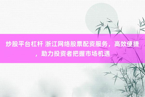 炒股平台杠杆 浙江网络股票配资服务，高效便捷，助力投资者把握市场机遇