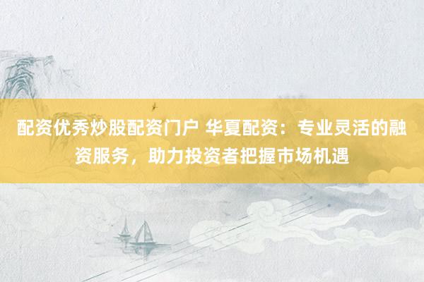 配资优秀炒股配资门户 华夏配资：专业灵活的融资服务，助力投资者把握市场机遇