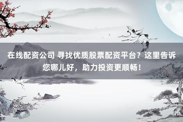 在线配资公司 寻找优质股票配资平台？这里告诉您哪儿好，助力投资更顺畅！
