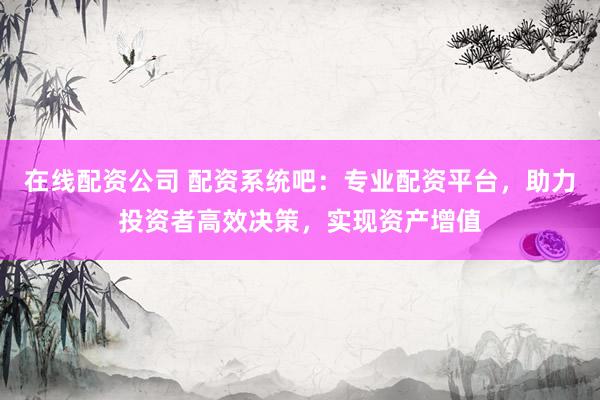 在线配资公司 配资系统吧：专业配资平台，助力投资者高效决策，实现资产增值