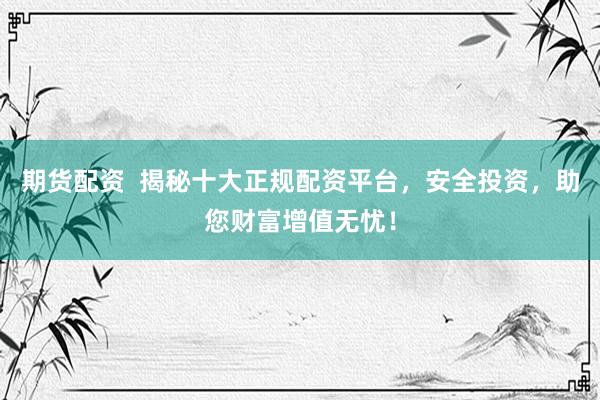 期货配资  揭秘十大正规配资平台，安全投资，助您财富增值无忧！