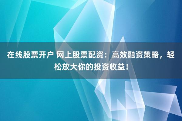 在线股票开户 网上股票配资：高效融资策略，轻松放大你的投资收益！